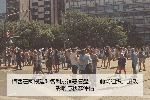 梅西在阿根廷对智利友谊赛复盘：中前场组织、进攻影响与状态评估